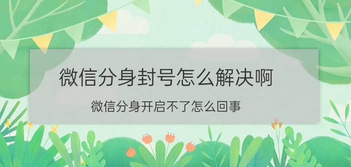 微信分身封号怎么解决啊 微信分身开启不了怎么回事？